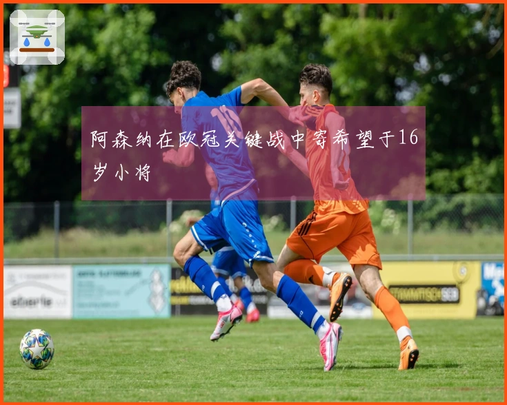 阿森纳在欧冠关键战中寄希望于16岁小将