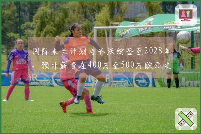 国际米兰计划与齐沃续签至2028年，预计薪资在400万至500万欧元之间