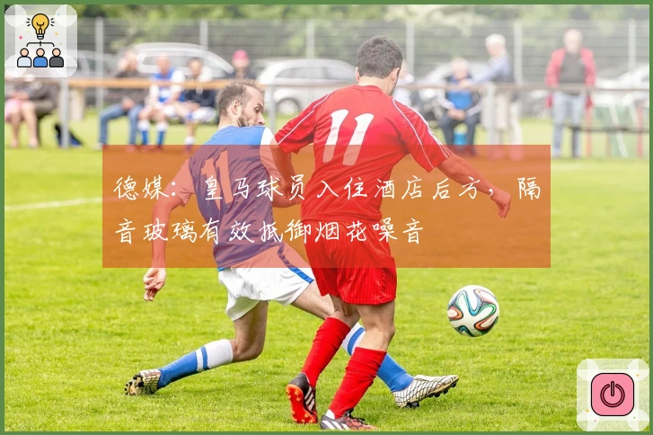 德媒：皇马球员入住酒店后方，隔音玻璃有效抵御烟花噪音