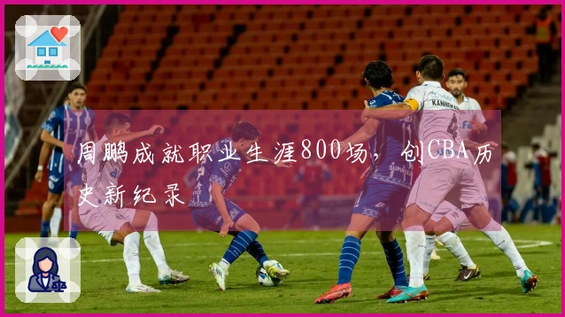 周鹏成就职业生涯800场，创CBA历史新纪录