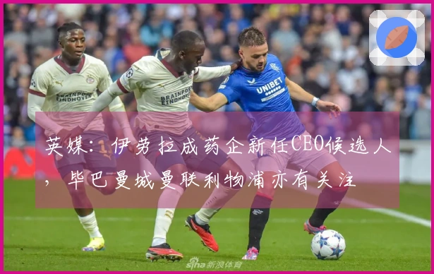 英媒：伊劳拉成药企新任CEO候选人，毕巴曼城曼联利物浦亦有关注