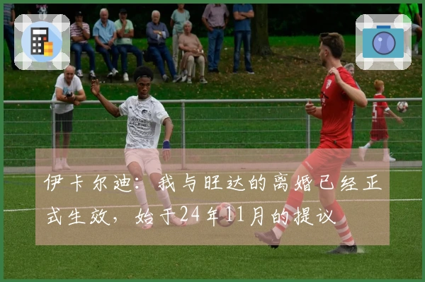伊卡尔迪：我与旺达的离婚已经正式生效，始于24年11月的提议