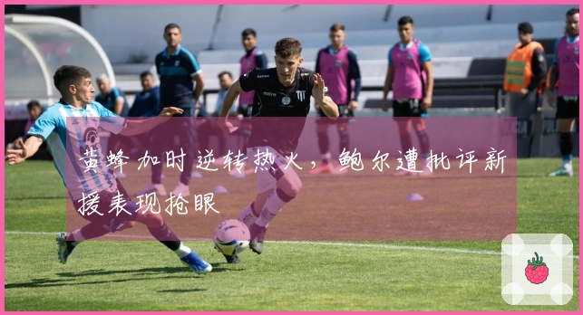 黄蜂加时逆转热火，鲍尔遭批评新援表现抢眼