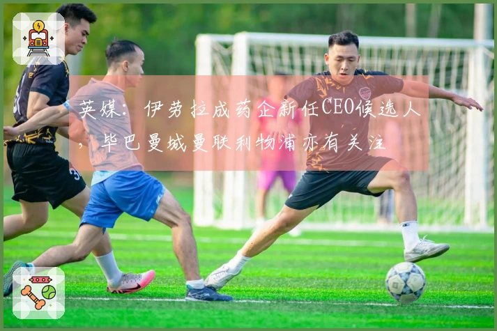 英媒：伊劳拉成药企新任CEO候选人，毕巴曼城曼联利物浦亦有关注