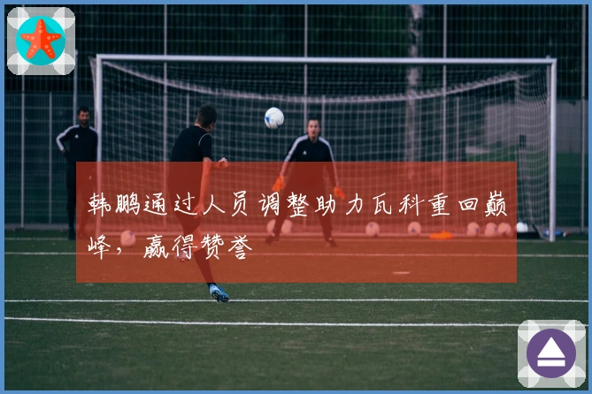 韩鹏通过人员调整助力瓦科重回巅峰，赢得赞誉