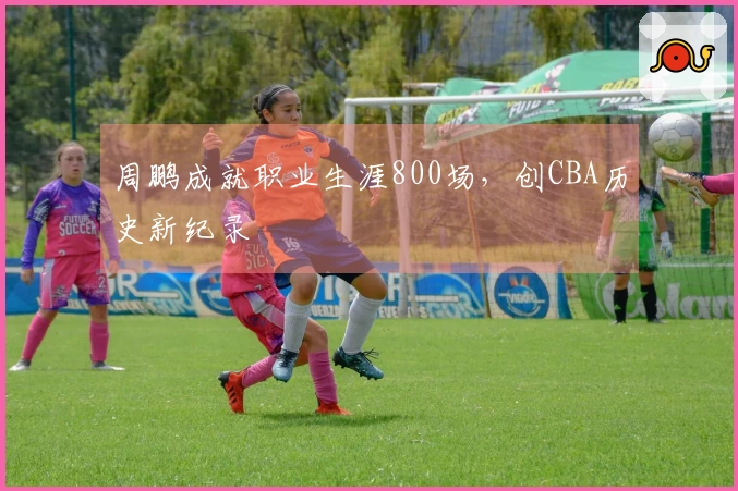 周鹏成就职业生涯800场，创CBA历史新纪录