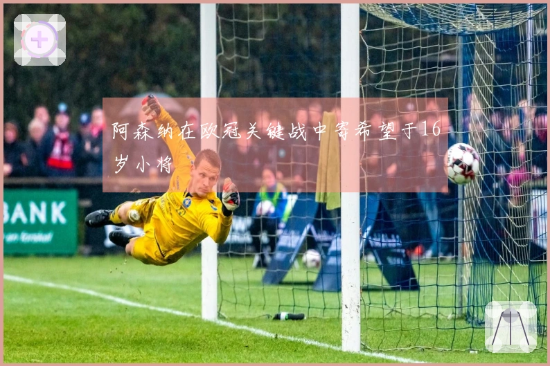 阿森纳在欧冠关键战中寄希望于16岁小将