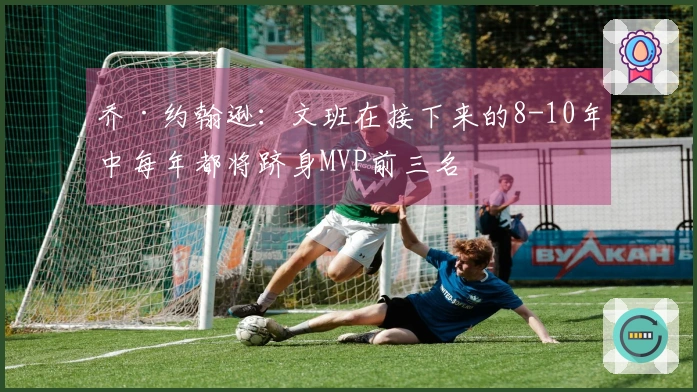乔·约翰逊：文班在接下来的8-10年中每年都将跻身MVP前三名