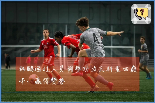 韩鹏通过人员调整助力瓦科重回巅峰，赢得赞誉