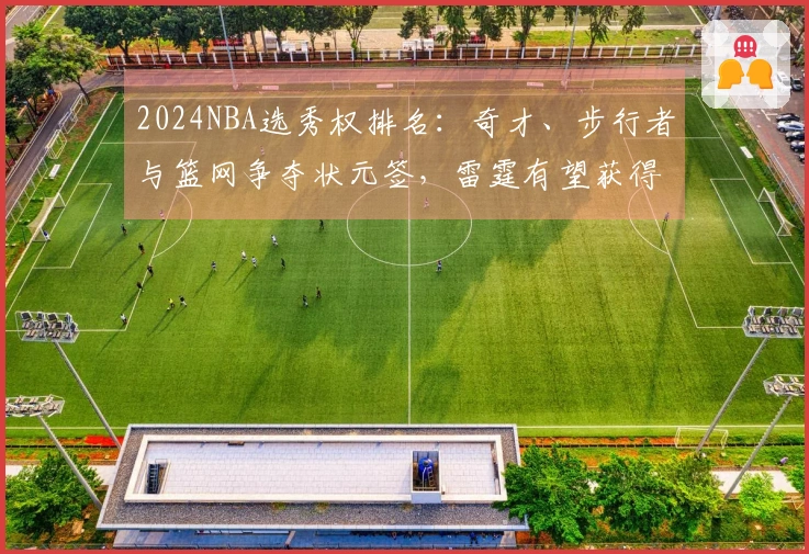 2024NBA选秀权排名：奇才、步行者与篮网争夺状元签，雷霆有望获得两个乐透位