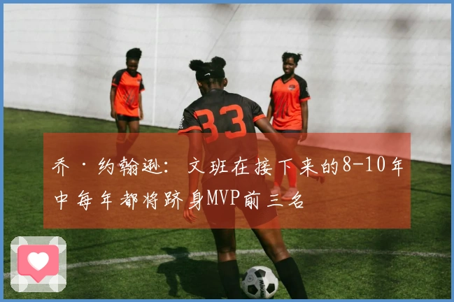 乔·约翰逊：文班在接下来的8-10年中每年都将跻身MVP前三名
